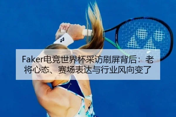 Faker电竞世界杯采访刷屏背后：老将心态、赛场表达与行业风向变了